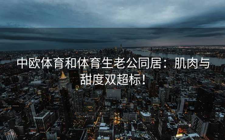 中欧体育和体育生老公同居：肌肉与甜度双超标！