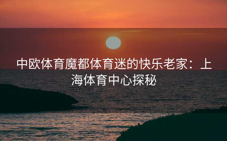 中欧体育魔都体育迷的快乐老家：上海体育中心探秘