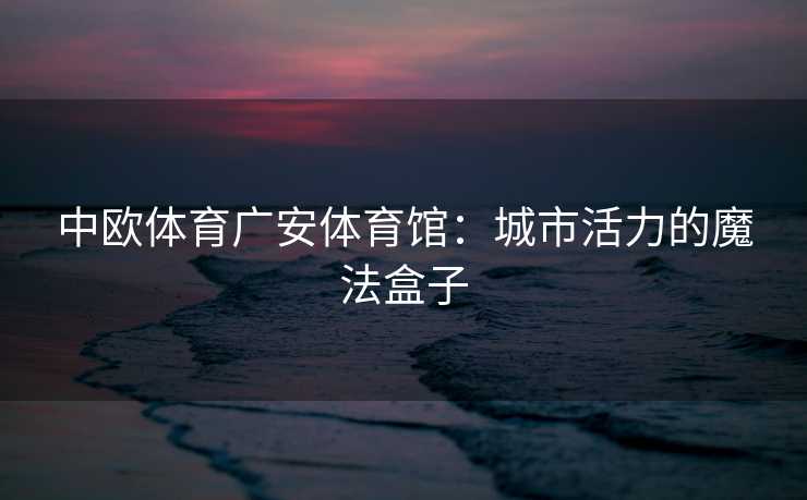 中欧体育广安体育馆：城市活力的魔法盒子