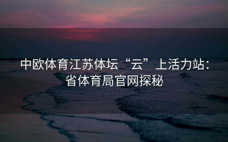 中欧体育江苏体坛“云”上活力站：省体育局官网探秘