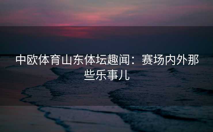 中欧体育山东体坛趣闻：赛场内外那些乐事儿