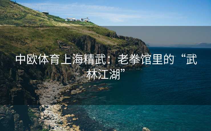 中欧体育上海精武：老拳馆里的“武林江湖”