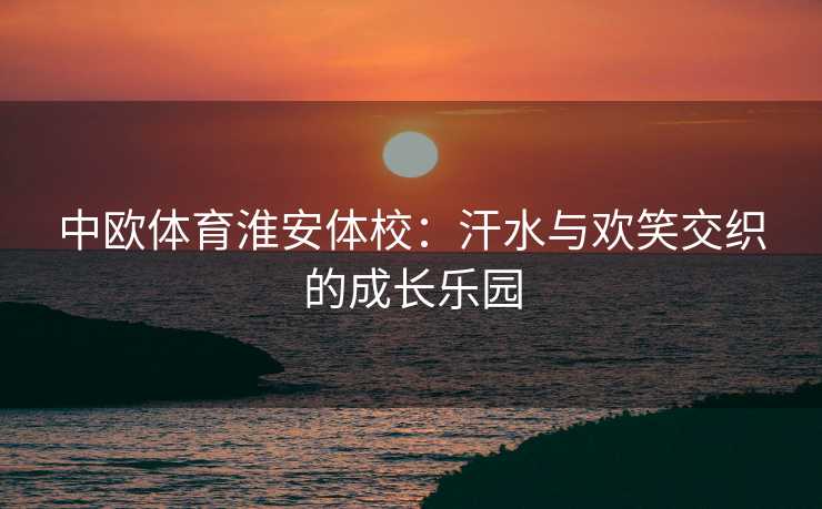中欧体育淮安体校：汗水与欢笑交织的成长乐园