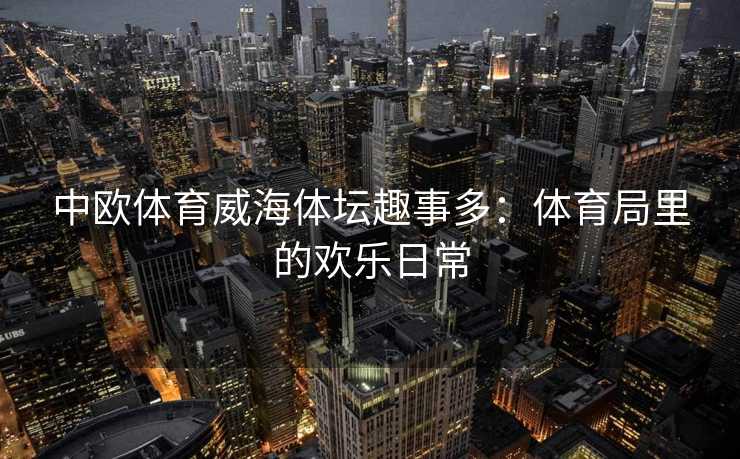 中欧体育威海体坛趣事多：体育局里的欢乐日常