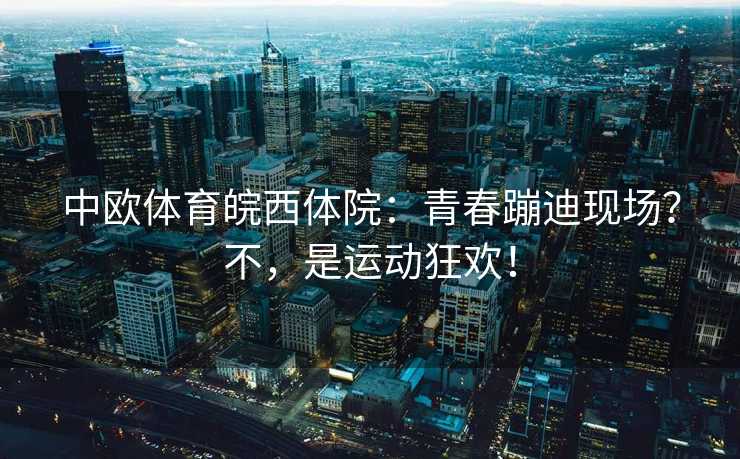 中欧体育皖西体院：青春蹦迪现场？不，是运动狂欢！