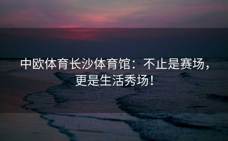 中欧体育长沙体育馆：不止是赛场，更是生活秀场！
