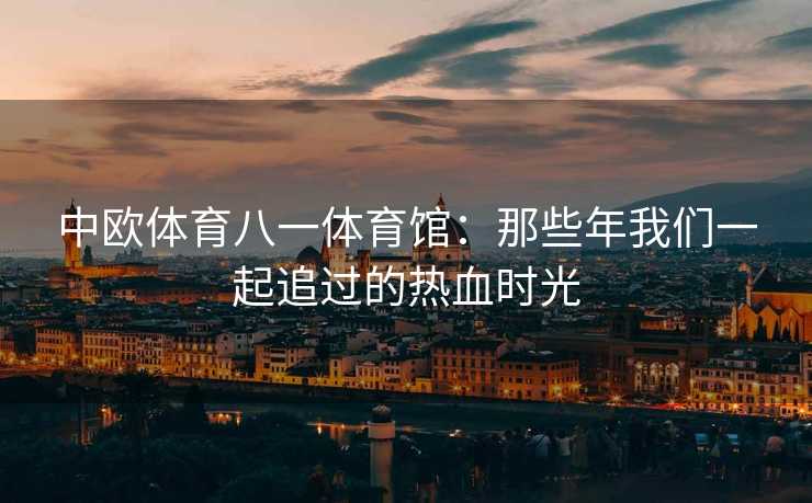 中欧体育八一体育馆：那些年我们一起追过的热血时光