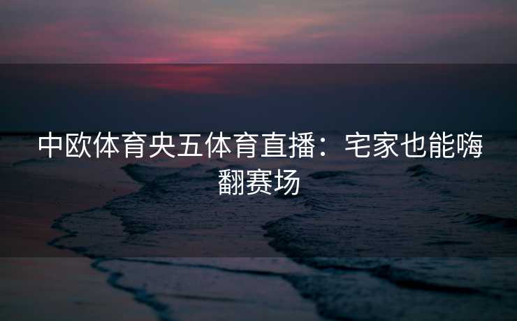 中欧体育央五体育直播：宅家也能嗨翻赛场