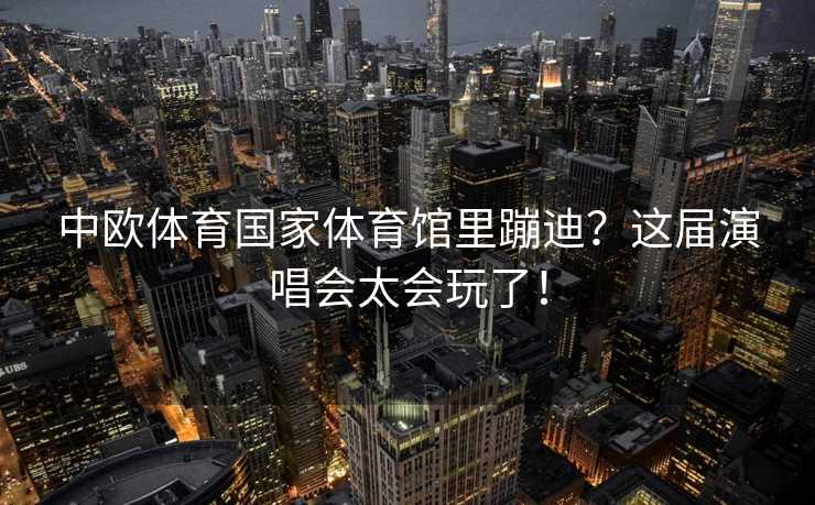 中欧体育国家体育馆里蹦迪？这届演唱会太会玩了！