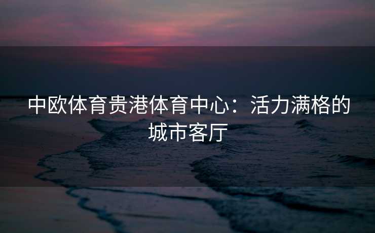 中欧体育贵港体育中心：活力满格的城市客厅