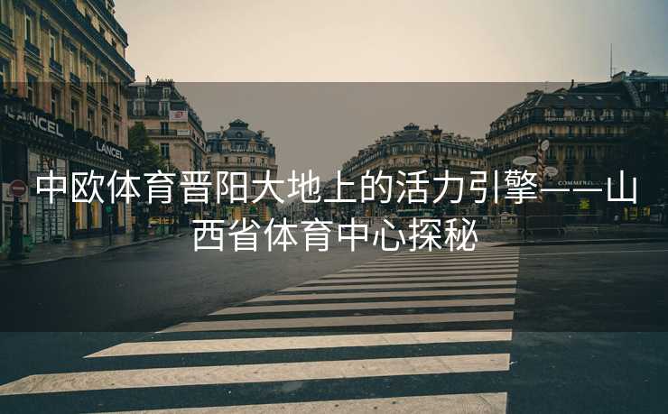 中欧体育晋阳大地上的活力引擎——山西省体育中心探秘