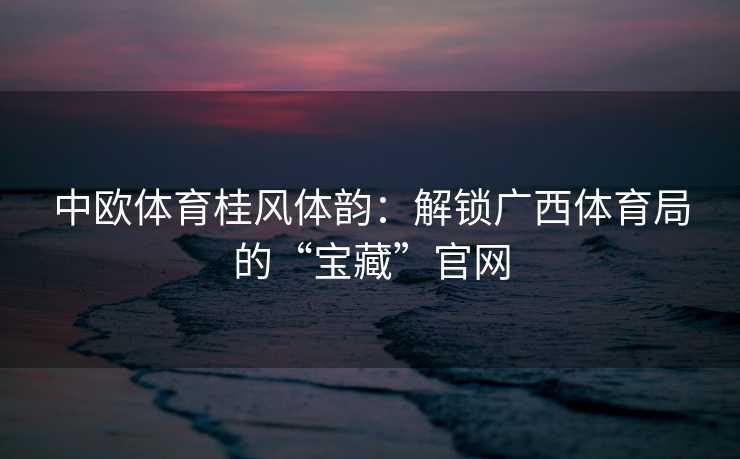 中欧体育桂风体韵：解锁广西体育局的“宝藏”官网