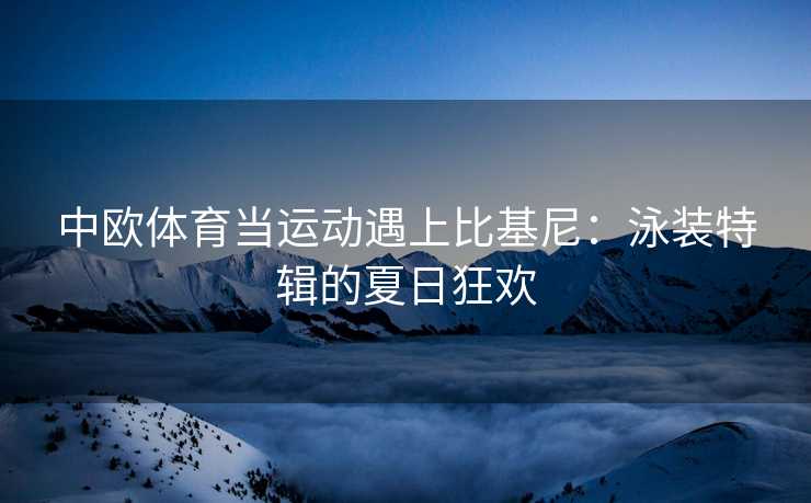 中欧体育当运动遇上比基尼：泳装特辑的夏日狂欢
