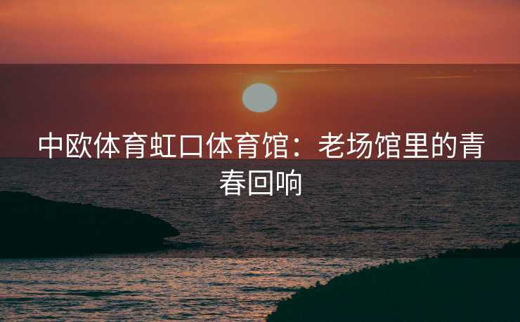 中欧体育虹口体育馆：老场馆里的青春回响