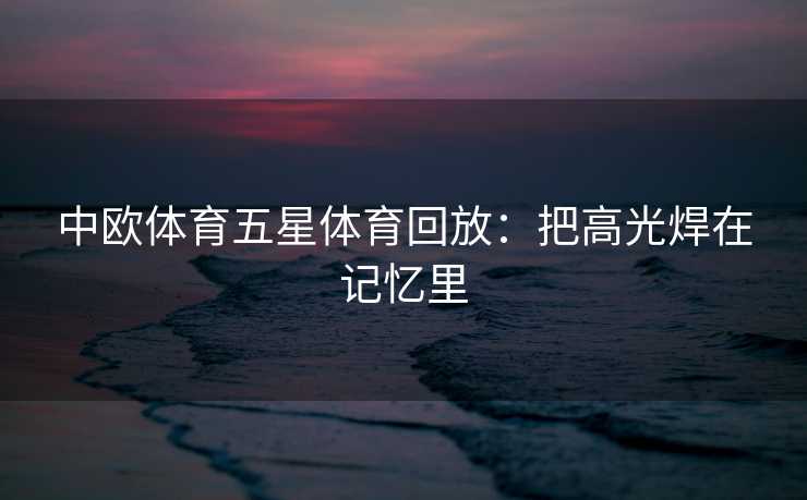 中欧体育五星体育回放：把高光焊在记忆里