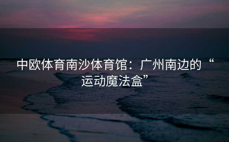 中欧体育南沙体育馆：广州南边的“运动魔法盒”