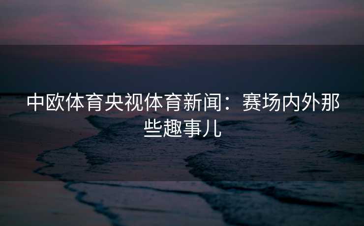 中欧体育央视体育新闻：赛场内外那些趣事儿