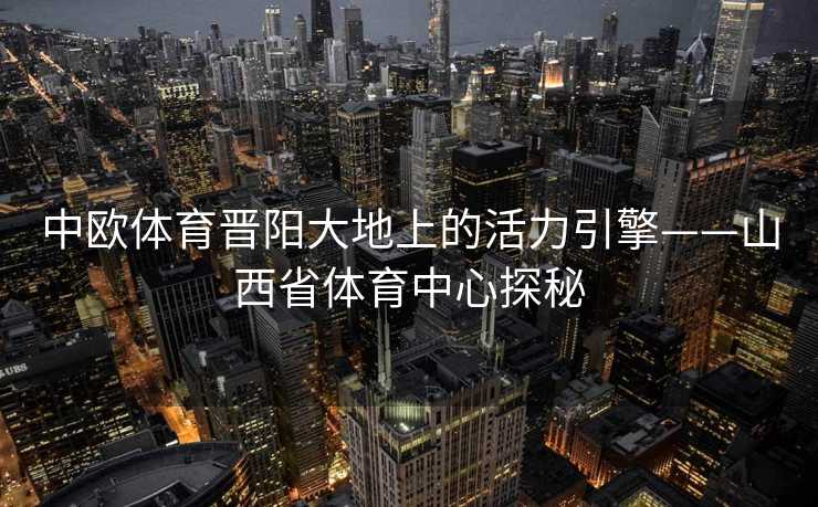 中欧体育晋阳大地上的活力引擎——山西省体育中心探秘