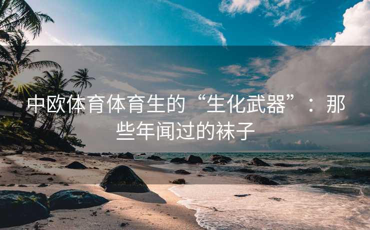 中欧体育体育生的“生化武器”：那些年闻过的袜子