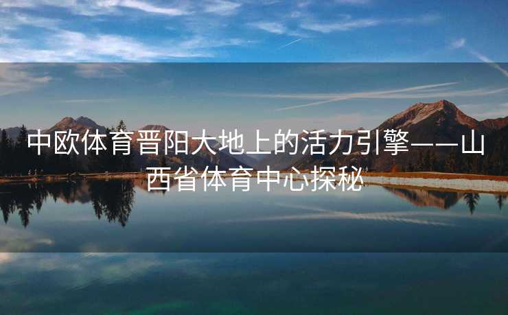 中欧体育晋阳大地上的活力引擎——山西省体育中心探秘