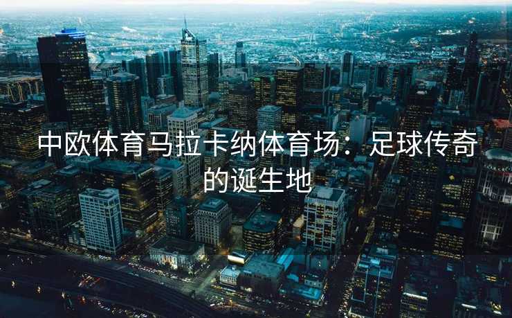 中欧体育马拉卡纳体育场：足球传奇的诞生地