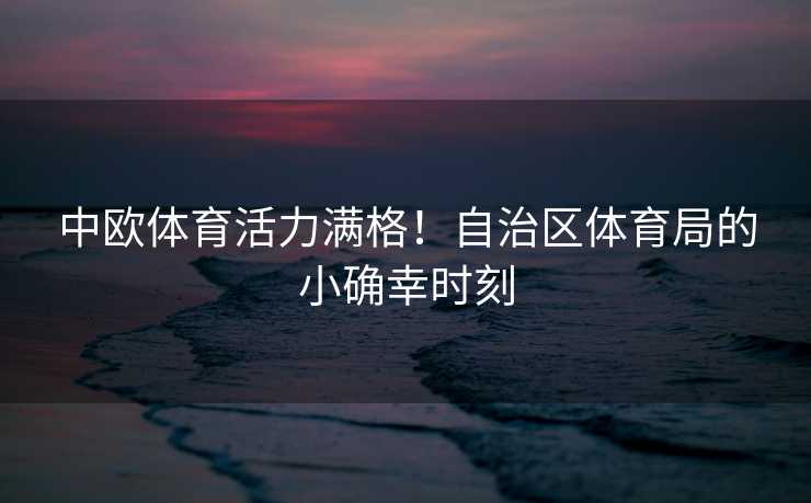 中欧体育活力满格！自治区体育局的小确幸时刻