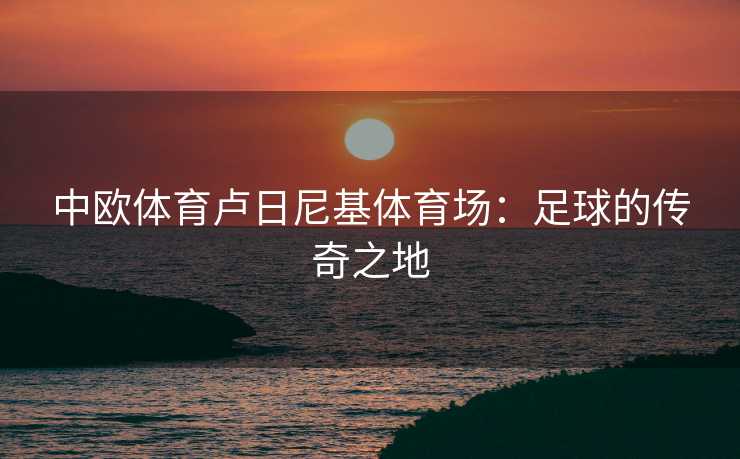 中欧体育卢日尼基体育场：足球的传奇之地