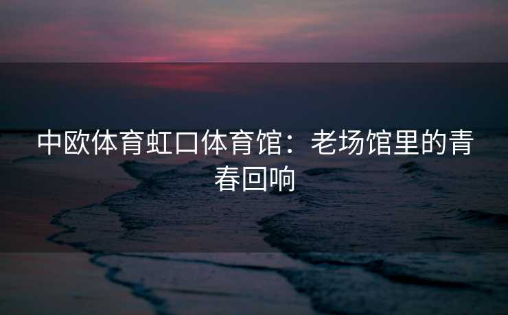 中欧体育虹口体育馆：老场馆里的青春回响