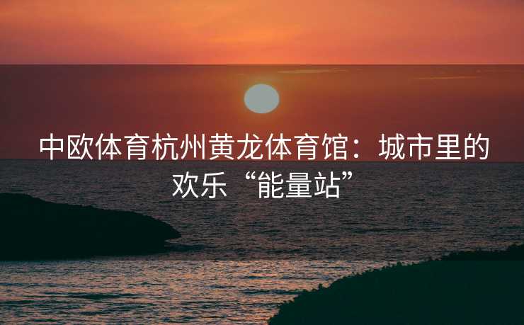 中欧体育杭州黄龙体育馆：城市里的欢乐“能量站”