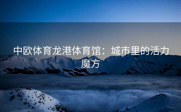 中欧体育龙港体育馆：城市里的活力魔方