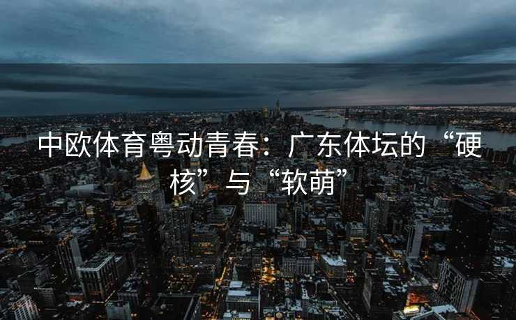 中欧体育粤动青春：广东体坛的“硬核”与“软萌”