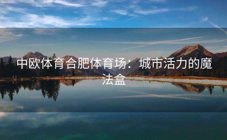 中欧体育合肥体育场：城市活力的魔法盒