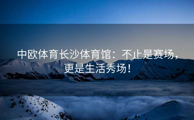 中欧体育长沙体育馆：不止是赛场，更是生活秀场！