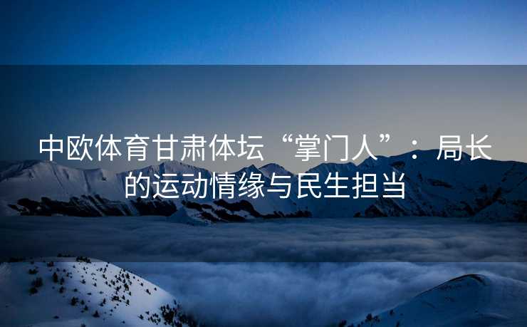 中欧体育甘肃体坛“掌门人”：局长的运动情缘与民生担当