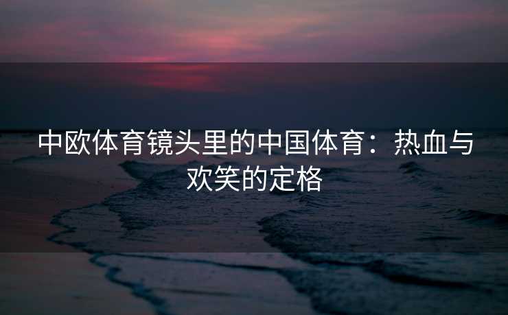中欧体育镜头里的中国体育：热血与欢笑的定格