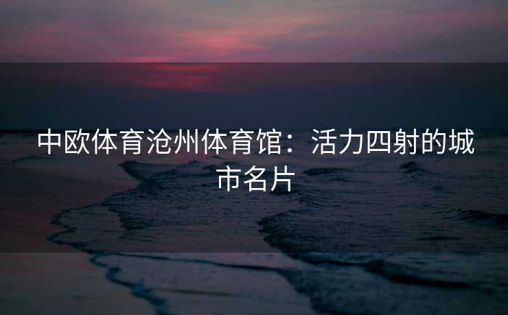 中欧体育沧州体育馆：活力四射的城市名片
