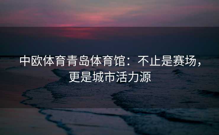 中欧体育青岛体育馆：不止是赛场，更是城市活力源