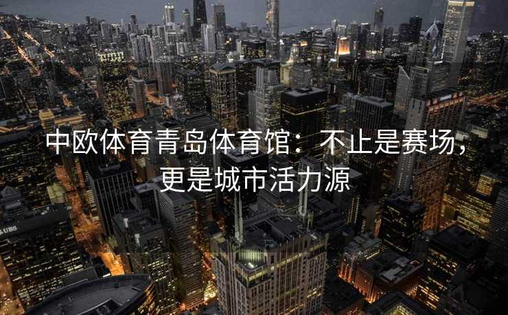 中欧体育青岛体育馆：不止是赛场，更是城市活力源