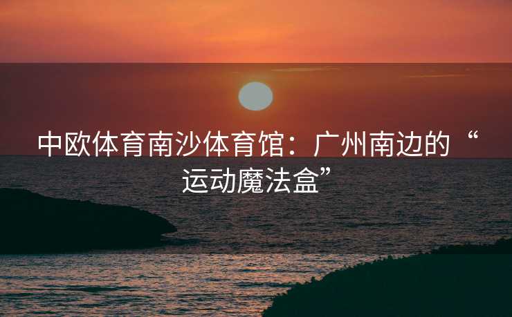 中欧体育南沙体育馆：广州南边的“运动魔法盒”