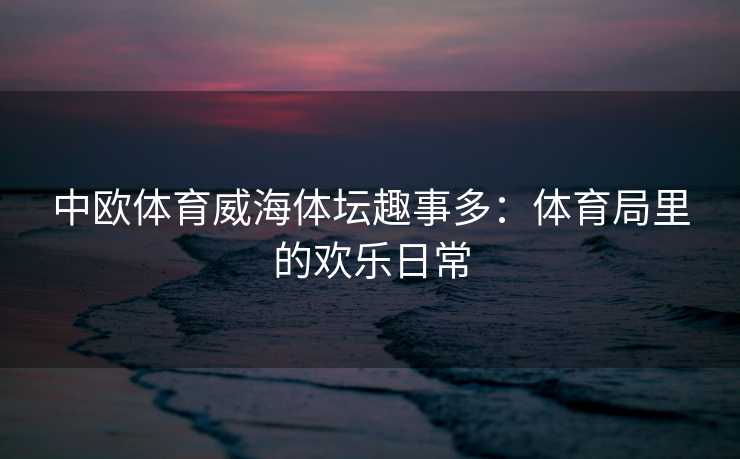 中欧体育威海体坛趣事多：体育局里的欢乐日常
