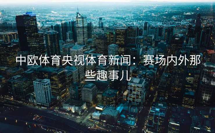 中欧体育央视体育新闻：赛场内外那些趣事儿