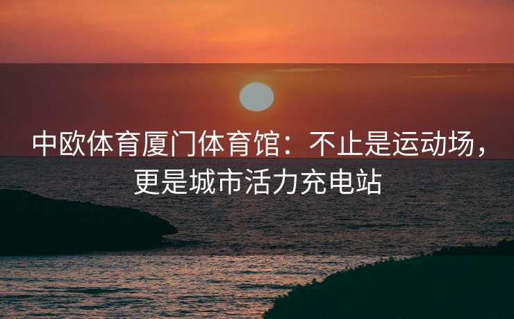 中欧体育厦门体育馆：不止是运动场，更是城市活力充电站