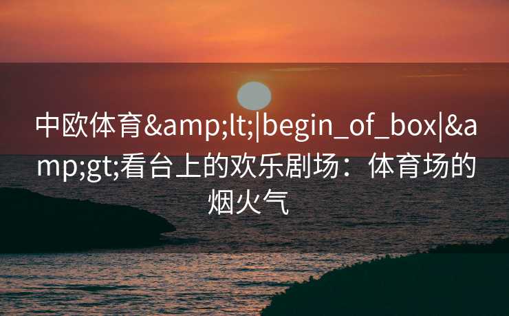 中欧体育&lt;|begin_of_box|&gt;看台上的欢乐剧场：体育场的烟火气  