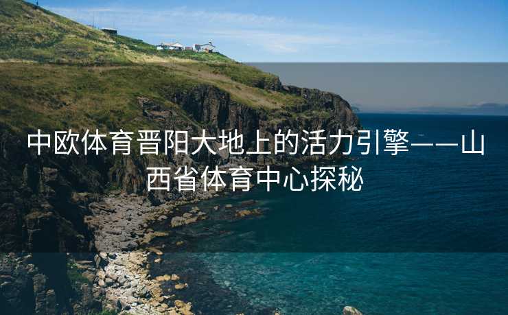中欧体育晋阳大地上的活力引擎——山西省体育中心探秘