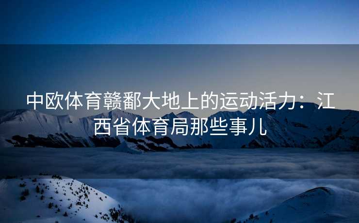 中欧体育赣鄱大地上的运动活力：江西省体育局那些事儿