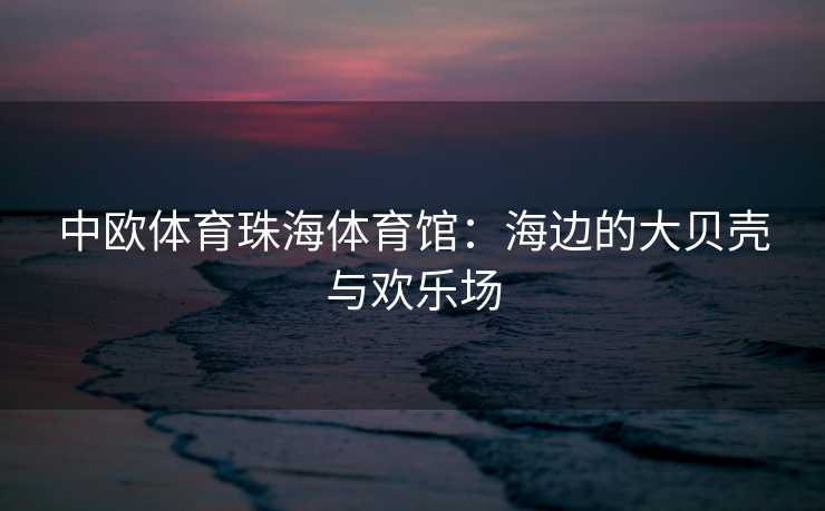 中欧体育珠海体育馆：海边的大贝壳与欢乐场