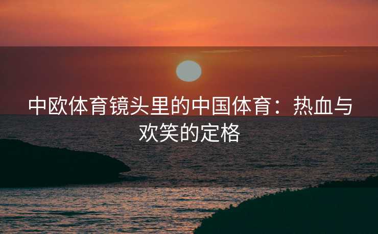 中欧体育镜头里的中国体育：热血与欢笑的定格