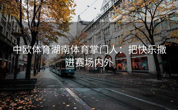 中欧体育湖南体育掌门人：把快乐撒进赛场内外