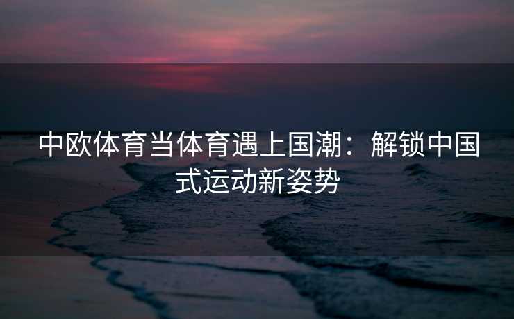 中欧体育当体育遇上国潮：解锁中国式运动新姿势