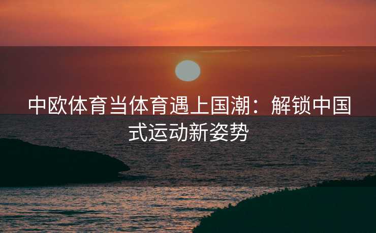 中欧体育当体育遇上国潮：解锁中国式运动新姿势